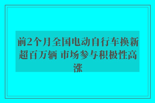 前2个月全国电动自行车换新超百万辆 市场参与积极性高涨